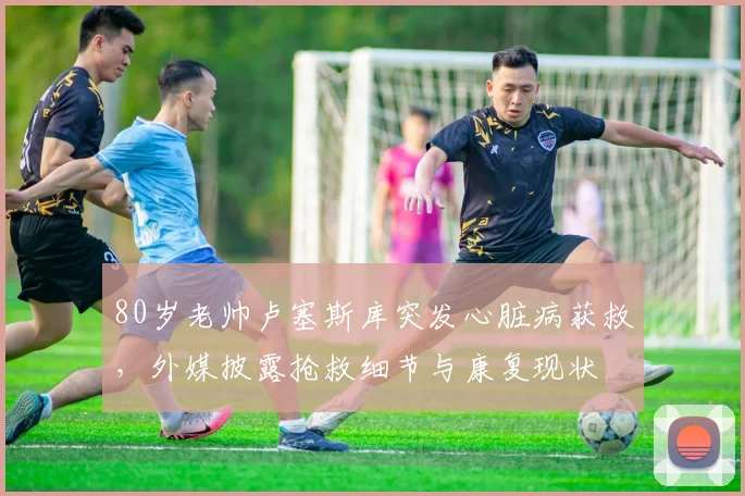 80岁老帅卢塞斯库突发心脏病获救，外媒披露抢救细节与康复现状