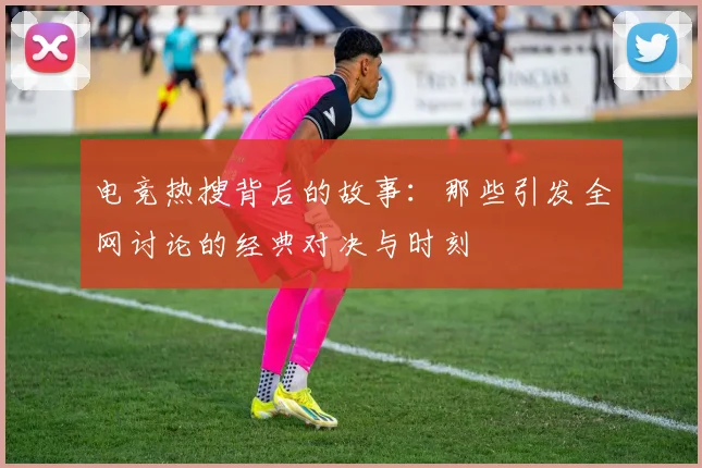 电竞热搜背后的故事:那些引发全网讨论的经典对决与时刻