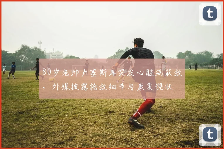 80岁老帅卢塞斯库突发心脏病获救，外媒披露抢救细节与康复现状