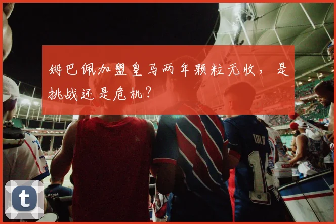 姆巴佩加盟皇马两年颗粒无收，是挑战还是危机？