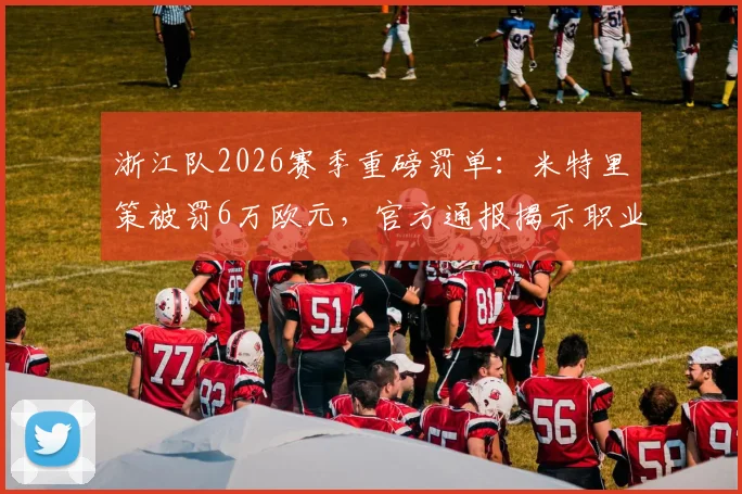 浙江队2026赛季重磅罚单：米特里策被罚6万欧元，官方通报揭示职业球员行为规范