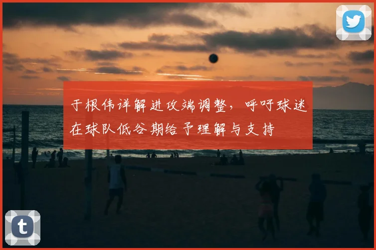 于根伟详解进攻端调整，呼吁球迷在球队低谷期给予理解与支持