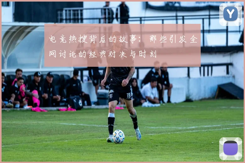 电竞热搜背后的故事：那些引发全网讨论的经典对决与时刻