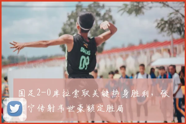 国足2-0库拉索取关键热身胜利，张玉宁传射韦世豪锁定胜局
