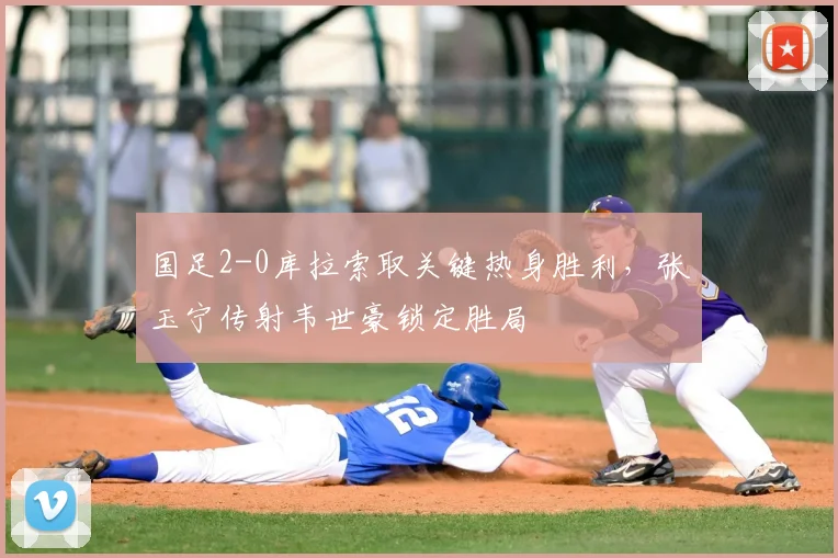 国足2-0库拉索取关键热身胜利，张玉宁传射韦世豪锁定胜局