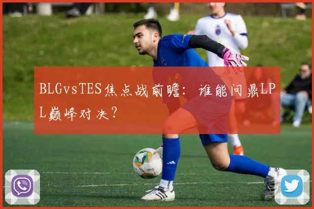 BLGvsTES焦点战前瞻:谁能问鼎LPL巅峰对决?