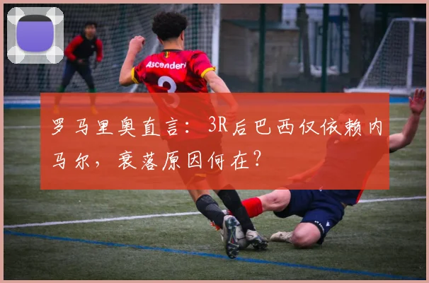 罗马里奥直言：3R后巴西仅依赖内马尔，衰落原因何在？