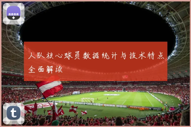 人队核心球员数据统计与技术特点全面解读